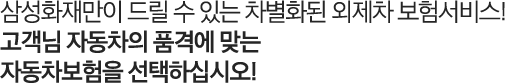 삼성화재만이 드릴 수 있는 차별화된 외제차 보험서비스! 고객님 자동차의 품격에 맞는 자동차보험을 선택하십시오!